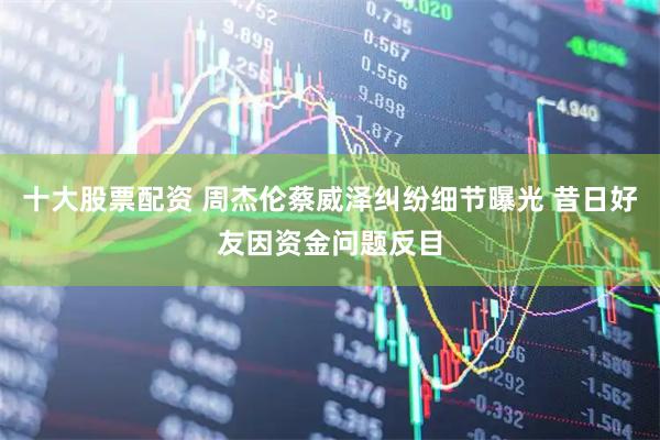 十大股票配资 周杰伦蔡威泽纠纷细节曝光 昔日好友因资金问题反目