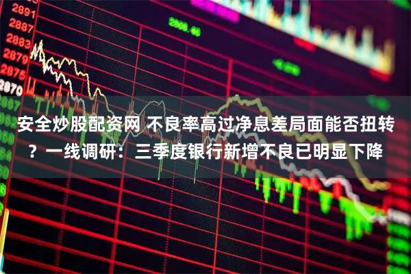 安全炒股配资网 不良率高过净息差局面能否扭转？一线调研：三季度银行新增不良已明显下降