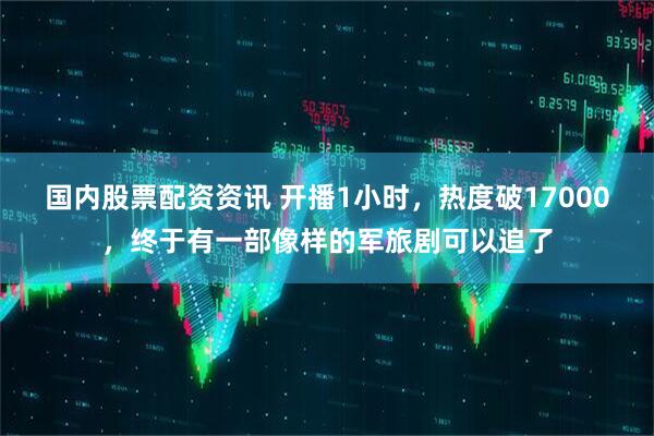 国内股票配资资讯 开播1小时，热度破17000，终于有一部像样的军旅剧可以追了