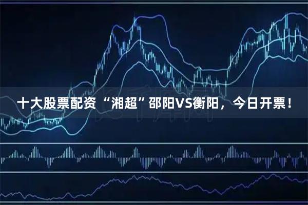 十大股票配资 “湘超”邵阳VS衡阳，今日开票！