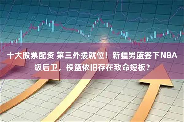 十大股票配资 第三外援就位！新疆男篮签下NBA级后卫，投篮依旧存在致命短板？