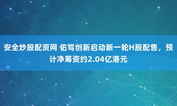 安全炒股配资网 佑驾创新启动新一轮H股配售，预计净筹资约2.04亿港元