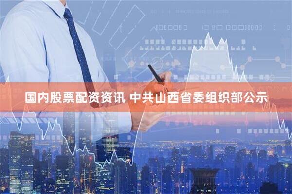 国内股票配资资讯 中共山西省委组织部公示