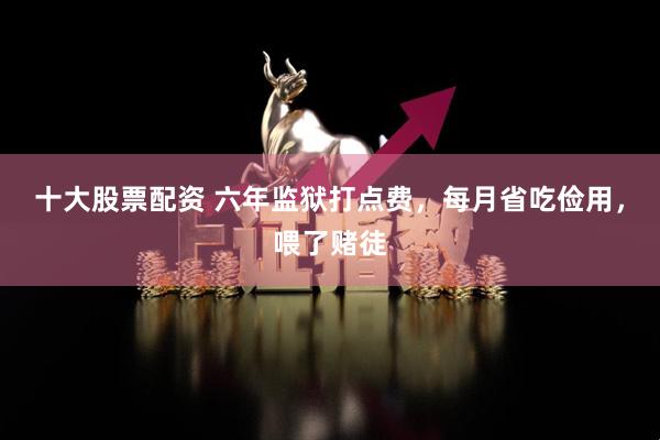 十大股票配资 六年监狱打点费，每月省吃俭用，喂了赌徒