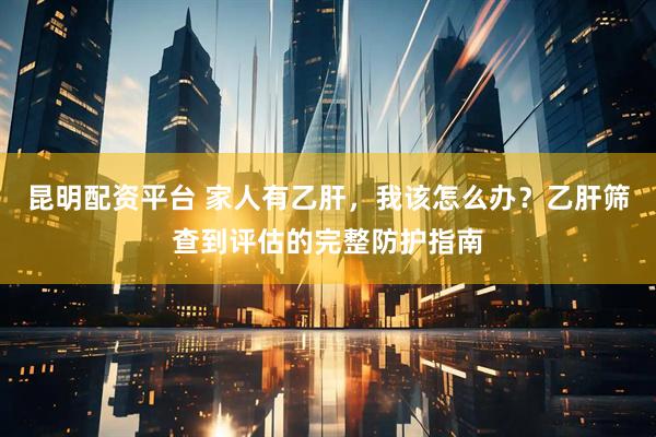 昆明配资平台 家人有乙肝，我该怎么办？乙肝筛查到评估的完整防护指南