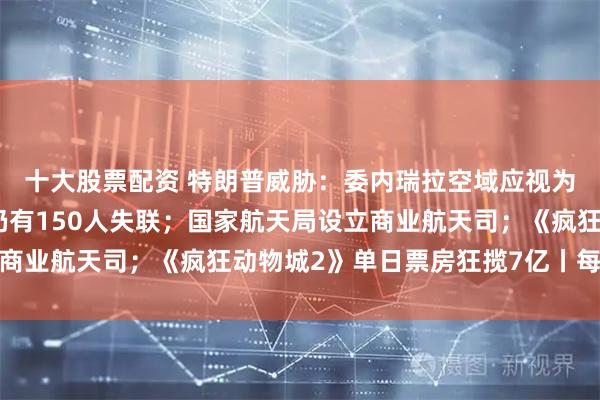 十大股票配资 特朗普威胁：委内瑞拉空域应视为关闭；香港大埔火灾仍有150人失联；国家航天局设立商业航天司；《疯狂动物城2》单日票房狂揽7亿丨每经早参