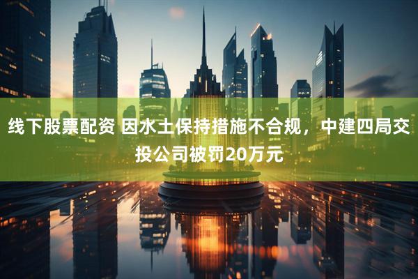 线下股票配资 因水土保持措施不合规，中建四局交投公司被罚20万元