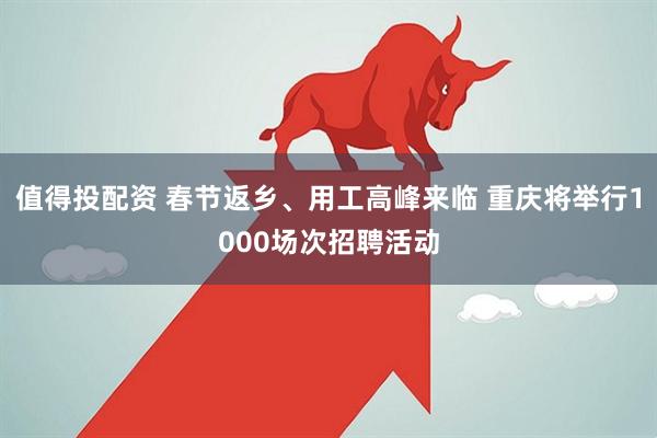 值得投配资 春节返乡、用工高峰来临 重庆将举行1000场次招聘活动
