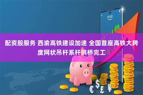 配资股服务 西渝高铁建设加速 全国首座高铁大跨度网状吊杆系杆拱桥完工