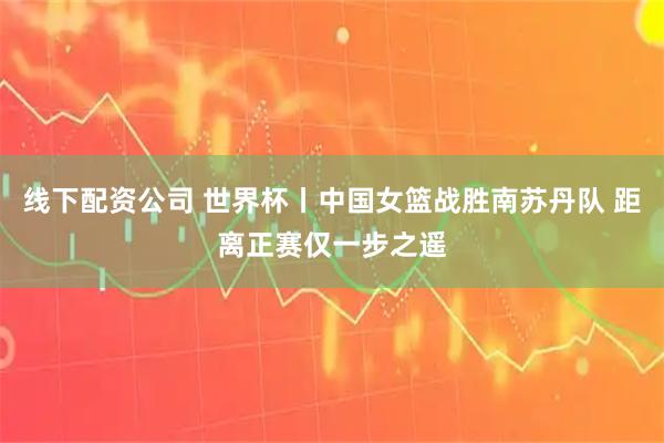 线下配资公司 世界杯丨中国女篮战胜南苏丹队 距离正赛仅一步之遥