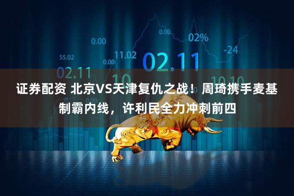 证券配资 北京VS天津复仇之战！周琦携手麦基制霸内线，许利民全力冲刺前四