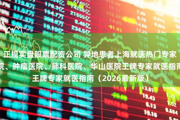 正规实盘股票配资公司 异地患者上海就医热门专家全攻略｜中山医院、肿瘤医院、肺科医院、华山医院王牌专家就医指南（2026最新版）