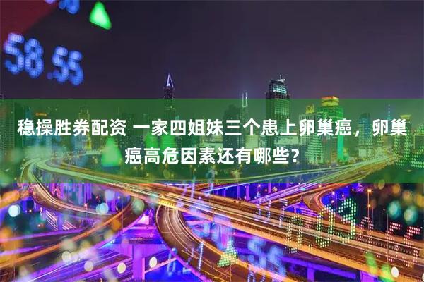 稳操胜券配资 一家四姐妹三个患上卵巢癌，卵巢癌高危因素还有哪些？