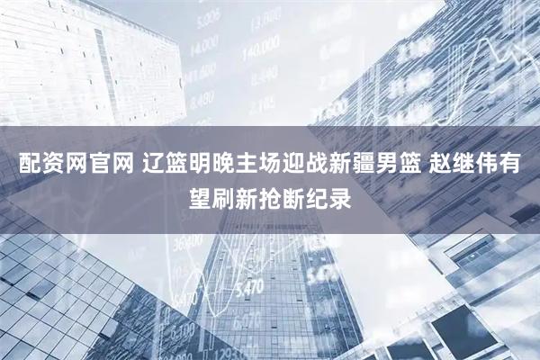 配资网官网 辽篮明晚主场迎战新疆男篮 赵继伟有望刷新抢断纪录