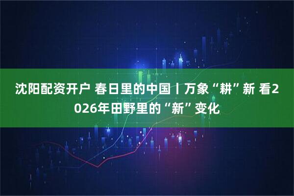 沈阳配资开户 春日里的中国丨万象“耕”新 看2026年田野里的“新”变化