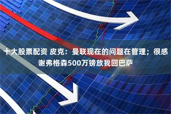 十大股票配资 皮克：曼联现在的问题在管理；很感谢弗格森500万镑放我回巴萨