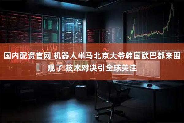 国内配资官网 机器人半马北京大爷韩国欧巴都来围观了 技术对决引全球关注