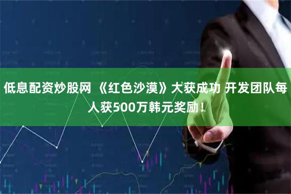 低息配资炒股网 《红色沙漠》大获成功 开发团队每人获500万韩元奖励！