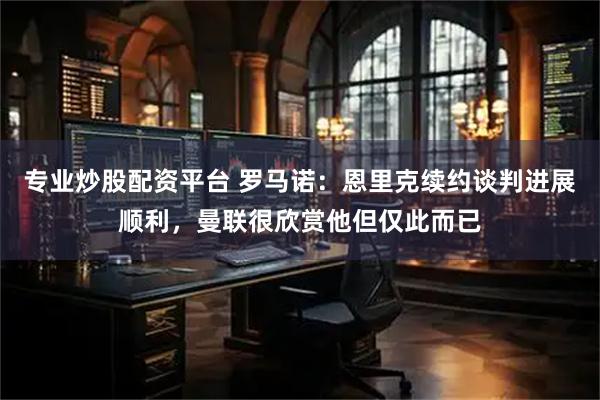 专业炒股配资平台 罗马诺：恩里克续约谈判进展顺利，曼联很欣赏他但仅此而已
