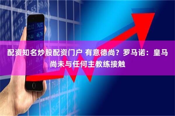 配资知名炒股配资门户 有意德尚？罗马诺：皇马尚未与任何主教练接触