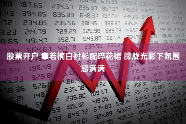 股票开户 章若楠白衬衫配碎花裙 朦胧光影下氛围感满满