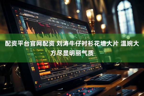 配资平台官网配资 刘涛牛仔衬衫花墙大片 温婉大方尽显明丽气质