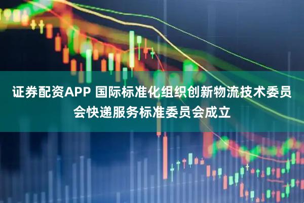 证券配资APP 国际标准化组织创新物流技术委员会快递服务标准委员会成立