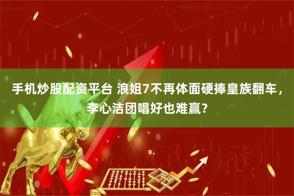 手机炒股配资平台 浪姐7不再体面硬捧皇族翻车，李心洁团唱好也难赢？
