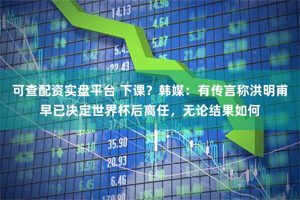 可查配资实盘平台 下课？韩媒：有传言称洪明甫早已决定世界杯后离任，无论结果如何