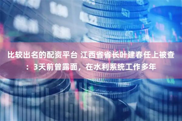 比较出名的配资平台 江西省省长叶建春任上被查：3天前曾露面，在水利系统工作多年