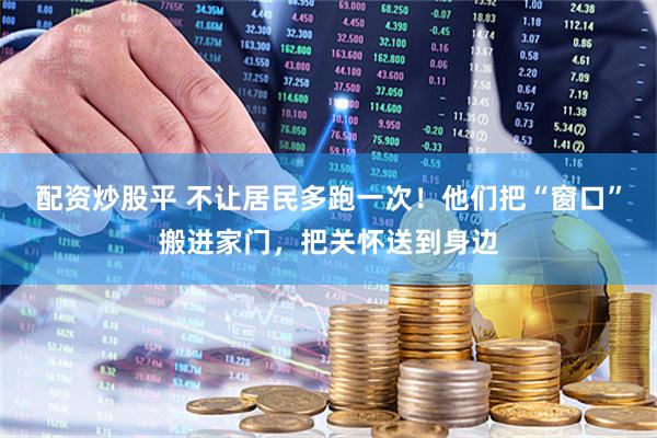 配资炒股平 不让居民多跑一次！他们把“窗口”搬进家门，把关怀送到身边